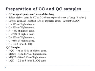 Preparation of CC and QC samples
 CC range depends on C max of the drug
 Select highest conc. In CC as 2-3 times expected cmax of drug { i point }
 Lowest conc. As less than 10% of expected cmax { A point/LLOQ }
 H - 80% of highest conc.
 G - 60% of highest conc.
 F - 40% of highest conc.
 E - 20% of highest conc.
 D - 10% of highest conc.
 C - 05% of highest conc.
 B - 1.5-2 times LLOQ
QC Samples:
 HQC - 75 to 90 % of highest conc.
 MQC1 - 45 to 65 % of highest conc.
 MQC2 - 10 to 25 % of highest conc.
 LQC - 2.5 to 3 times LLOQ conc
 