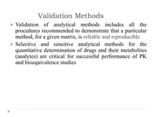 Validation Methods
 Validation of analytical methods includes all the
procedures recommended to demonstrate that a particular
method, for a given matrix, is reliable and reproducible
 Selective and sensitive analytical methods for the
quantitative determination of drugs and their metabolites
(analytes) are critical for successful performance of PK
and bioequivalence studies
 