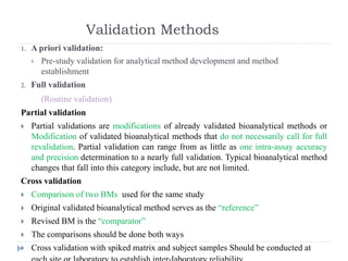 Validation Methods
1. A priori validation:
 Pre-study validation for analytical method development and method
establishment
2. Full validation
(Routine validation)
Partial validation
 Partial validations are modifications of already validated bioanalytical methods or
Modification of validated bioanalytical methods that do not necessarily call for full
revalidation. Partial validation can range from as little as one intra-assay accuracy
and precision determination to a nearly full validation. Typical bioanalytical method
changes that fall into this category include, but are not limited.
Cross validation
 Comparison of two BMs used for the same study
 Original validated bioanalytical method serves as the “reference”
 Revised BM is the “comparator”
 The comparisons should be done both ways
 Cross validation with spiked matrix and subject samples Should be conducted at
 