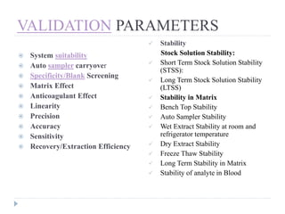 VALIDATION PARAMETERS
 System suitability
 Auto sampler carryover
 Specificity/Blank Screening
 Matrix Effect
 Anticoagulant Effect
 Linearity
 Precision
 Accuracy
 Sensitivity
 Recovery/Extraction Efficiency
 Stability
Stock Solution Stability:
 Short Term Stock Solution Stability
(STSS):
 Long Term Stock Solution Stability
(LTSS)
 Stability in Matrix
 Bench Top Stability
 Auto Sampler Stability
 Wet Extract Stability at room and
refrigerator temperature
 Dry Extract Stability
 Freeze Thaw Stability
 Long Term Stability in Matrix
 Stability of analyte in Blood
 