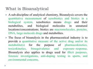 What is Bioanalytical
 A sub-discipline of analytical chemistry, Bioanalysis covers the
quantitative measurement of xenobiotics and biotics in a
biological system. xenobiotics means drugs and their
metabolites, and biological molecules in unnatural
locations/concentrations. biotics are macromolecules, proteins,
DNA, large molecule drugs and metabolites.
 The focus of bioanalysis in the pharmaceutical industry is to
provide a quantitative measure of the active drug and/or its
metabolite(s) for the purpose of pharmacokinetics,
toxicokinetics, bioequivalence and exposure–response.
Bioanalysis also applies to drugs used for illicit purposes,
forensic investigations, anti-doping testing in sports, and
environmental concerns.
 