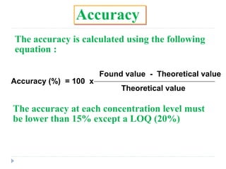 Accuracy
The accuracy is calculated using the following
equation :
Accuracy (%) = 100 x
Found value - Theoretical value
Theoretical value
The accuracy at each concentration level must
be lower than 15% except a LOQ (20%)
 