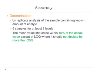 Accuracy
 Determination
 by replicate analysis of the sample containing known
amount of analyte
 5 samples for at least 3 levels
 The mean value should be within 15% of the actual
value except at LOQ where it should not deviate by
more than 20%
 