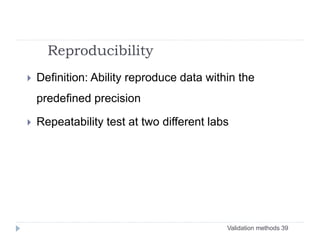 Validation methods 39
Reproducibility
 Definition: Ability reproduce data within the
predefined precision
 Repeatability test at two different labs
 
