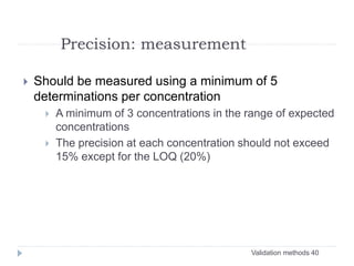 Validation methods 40
Precision: measurement
 Should be measured using a minimum of 5
determinations per concentration
 A minimum of 3 concentrations in the range of expected
concentrations
 The precision at each concentration should not exceed
15% except for the LOQ (20%)
 