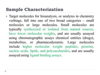 Sample Characterization
 Target molecules for bioanalysis, or analytes in chemistry
verbiage, fall into one of two broad categories – small
molecules or large molecules. Small molecules are
typically synthesized or isolated from natural sources,
have lower molecular weights, and are usually assayed
using chromatographic assays chemical entities (drugs),
metabolites, or pharmacodynamic. Large molecules
include higher molecular weight peptides, proteins,
nucleic acids, lipids, and polysaccharides, and are usually
assayed using ligand binding assays.
 