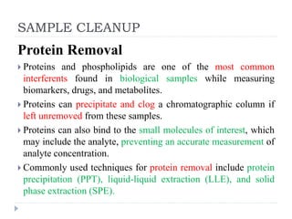 SAMPLE CLEANUP
Protein Removal
 Proteins and phospholipids are one of the most common
interferents found in biological samples while measuring
biomarkers, drugs, and metabolites.
 Proteins can precipitate and clog a chromatographic column if
left unremoved from these samples.
 Proteins can also bind to the small molecules of interest, which
may include the analyte, preventing an accurate measurement of
analyte concentration.
 Commonly used techniques for protein removal include protein
precipitation (PPT), liquid-liquid extraction (LLE), and solid
phase extraction (SPE).
 