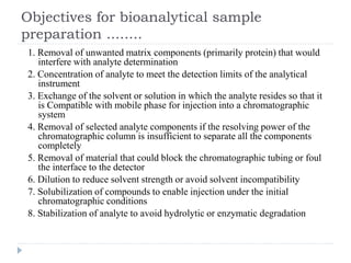 Objectives for bioanalytical sample
preparation ........
1. Removal of unwanted matrix components (primarily protein) that would
interfere with analyte determination
2. Concentration of analyte to meet the detection limits of the analytical
instrument
3. Exchange of the solvent or solution in which the analyte resides so that it
is Compatible with mobile phase for injection into a chromatographic
system
4. Removal of selected analyte components if the resolving power of the
chromatographic column is insufficient to separate all the components
completely
5. Removal of material that could block the chromatographic tubing or foul
the interface to the detector
6. Dilution to reduce solvent strength or avoid solvent incompatibility
7. Solubilization of compounds to enable injection under the initial
chromatographic conditions
8. Stabilization of analyte to avoid hydrolytic or enzymatic degradation
 