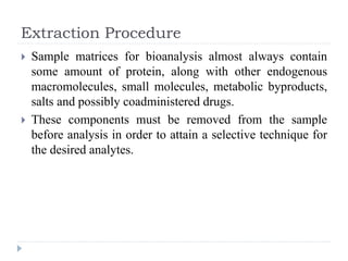 Extraction Procedure
 Sample matrices for bioanalysis almost always contain
some amount of protein, along with other endogenous
macromolecules, small molecules, metabolic byproducts,
salts and possibly coadministered drugs.
 These components must be removed from the sample
before analysis in order to attain a selective technique for
the desired analytes.
 