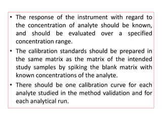 • The response of the instrument with regard to
the concentration of analyte should be known,
and should be evaluated over a specified
concentration range.
• The calibration standards should be prepared in
the same matrix as the matrix of the intended
study samples by spiking the blank matrix with
known concentrations of the analyte.
• There should be one calibration curve for each
analyte studied in the method validation and for
each analytical run.
 
