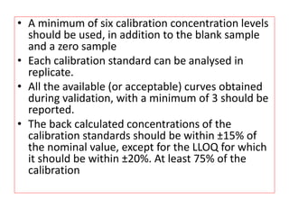 • A minimum of six calibration concentration levels
should be used, in addition to the blank sample
and a zero sample
• Each calibration standard can be analysed in
replicate.
• All the available (or acceptable) curves obtained
during validation, with a minimum of 3 should be
reported.
• The back calculated concentrations of the
calibration standards should be within ±15% of
the nominal value, except for the LLOQ for which
it should be within ±20%. At least 75% of the
calibration
 