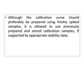 • Although the calibration curve should
preferably be prepared using freshly spiked
samples, it is allowed to use previously
prepared and stored calibration samples, if
supported by appropriate stability data.
 
