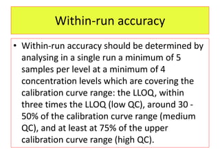 Within-run accuracy
• Within-run accuracy should be determined by
analysing in a single run a minimum of 5
samples per level at a minimum of 4
concentration levels which are covering the
calibration curve range: the LLOQ, within
three times the LLOQ (low QC), around 30 -
50% of the calibration curve range (medium
QC), and at least at 75% of the upper
calibration curve range (high QC).
 