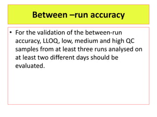 Between –run accuracy
• For the validation of the between-run
accuracy, LLOQ, low, medium and high QC
samples from at least three runs analysed on
at least two different days should be
evaluated.
 