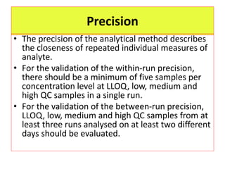 Precision
• The precision of the analytical method describes
the closeness of repeated individual measures of
analyte.
• For the validation of the within-run precision,
there should be a minimum of five samples per
concentration level at LLOQ, low, medium and
high QC samples in a single run.
• For the validation of the between-run precision,
LLOQ, low, medium and high QC samples from at
least three runs analysed on at least two different
days should be evaluated.
 