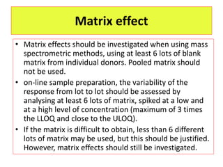 Matrix effect
• Matrix effects should be investigated when using mass
spectrometric methods, using at least 6 lots of blank
matrix from individual donors. Pooled matrix should
not be used.
• on-line sample preparation, the variability of the
response from lot to lot should be assessed by
analysing at least 6 lots of matrix, spiked at a low and
at a high level of concentration (maximum of 3 times
the LLOQ and close to the ULOQ).
• If the matrix is difficult to obtain, less than 6 different
lots of matrix may be used, but this should be justified.
However, matrix effects should still be investigated.
 