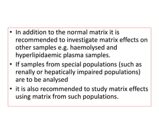 • In addition to the normal matrix it is
recommended to investigate matrix effects on
other samples e.g. haemolysed and
hyperlipidaemic plasma samples.
• If samples from special populations (such as
renally or hepatically impaired populations)
are to be analysed
• it is also recommended to study matrix effects
using matrix from such populations.
 