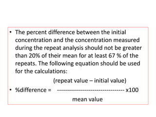 • The percent difference between the initial
concentration and the concentration measured
during the repeat analysis should not be greater
than 20% of their mean for at least 67 % of the
repeats. The following equation should be used
for the calculations:
(repeat value – initial value)
• %difference = ---------------------------------- x100
mean value
 