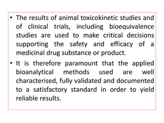 • The results of animal toxicokinetic studies and
of clinical trials, including bioequivalence
studies are used to make critical decisions
supporting the safety and efficacy of a
medicinal drug substance or product.
• It is therefore paramount that the applied
bioanalytical methods used are well
characterised, fully validated and documented
to a satisfactory standard in order to yield
reliable results.
 