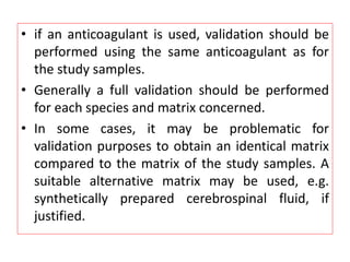 • if an anticoagulant is used, validation should be
performed using the same anticoagulant as for
the study samples.
• Generally a full validation should be performed
for each species and matrix concerned.
• In some cases, it may be problematic for
validation purposes to obtain an identical matrix
compared to the matrix of the study samples. A
suitable alternative matrix may be used, e.g.
synthetically prepared cerebrospinal fluid, if
justified.
 