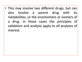 • This may involve two different drugs, but can
also involve a parent drug with its
metabolites, or the enantiomers or isomers of
a drug. In these cases the principles of
validation and analysis apply to all analytes of
interest.
 