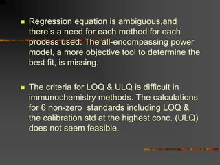 Regression equation is ambiguous,and
there’s a need for each method for each
process used. The all-encompassing power
model, a more objective tool to determine the
best fit, is missing.
 The criteria for LOQ & ULQ is difficult in
immunochemistry methods. The calculations
for 6 non-zero standards including LOQ &
the calibration std at the highest conc. (ULQ)
does not seem feasible.
 