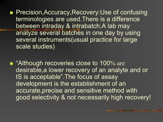  Precision,Accuracy,Recovery:Use of confusing
terminologies are used.There is a difference
between intraday & intrabatch.A lab may
analyze several batches in one day by using
several instruments(usual practice for large
scale studies)
 “Although recoveries close to 100 are
desirable,a lower recovery of an analyte and or
IS is acceptable”.The focus of assay
development is the establishment of an
accurate,precise and sensitive method with
good selectivity & not necessarily high recovery!
 