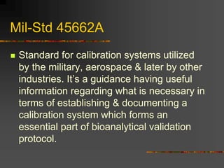 Mil-Std 45662A
 Standard for calibration systems utilized
by the military, aerospace & later by other
industries. It’s a guidance having useful
information regarding what is necessary in
terms of establishing & documenting a
calibration system which forms an
essential part of bioanalytical validation
protocol.
 