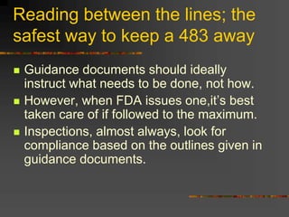 Reading between the lines; the
safest way to keep a 483 away
 Guidance documents should ideally
instruct what needs to be done, not how.
 However, when FDA issues one,it’s best
taken care of if followed to the maximum.
 Inspections, almost always, look for
compliance based on the outlines given in
guidance documents.
 