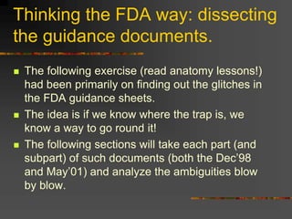 Thinking the FDA way: dissecting
the guidance documents.
 The following exercise (read anatomy lessons!)
had been primarily on finding out the glitches in
the FDA guidance sheets.
 The idea is if we know where the trap is, we
know a way to go round it!
 The following sections will take each part (and
subpart) of such documents (both the Dec’98
and May’01) and analyze the ambiguities blow
by blow.
 