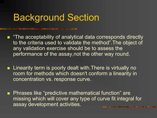 Background Section
 “The acceptability of analytical data corresponds directly
to the criteria used to validate the method”.The object of
any validation exercise should be to assess the
performance of the assay,not the other way round.
 Linearity term is poorly dealt with.There is virtually no
room for methods which doesn't conform a linearity in
concentration vs. response curve.
 Phrases like “predictive mathematical function” are
missing which will cover any type of curve fit integral for
assay development activities.
 