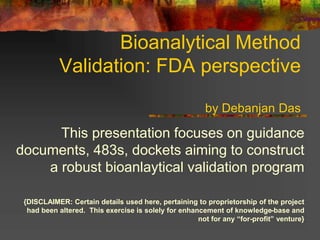 Bioanalytical Method
Validation: FDA perspective
by Debanjan Das
This presentation focuses on guidance
documents, 483s, dockets aiming to construct
a robust bioanlaytical validation program
{DISCLAIMER: Certain details used here, pertaining to proprietorship of the project
had been altered. This exercise is solely for enhancement of knowledge-base and
not for any “for-profit” venture}
 