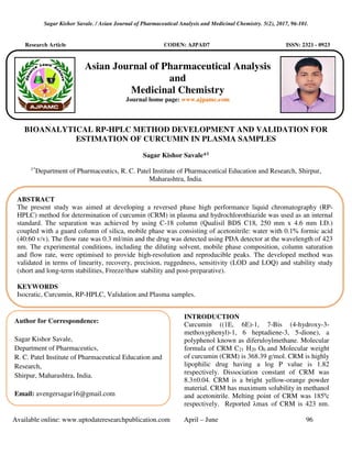 Sagar Kishor Savale. / Asian Journal of Pharmaceutical Analysis and Medicinal Chemistry. 5(2), 2017, 96-101.
Available online: www.uptodateresearchpublication.com April – June 96
Research Article CODEN: AJPAD7 ISSN: 2321 - 0923
BIOANALYTICAL RP-HPLC METHOD DEVELOPMENT AND VALIDATION FOR
ESTIMATION OF CURCUMIN IN PLASMA SAMPLES
Sagar Kishor Savale*1
1*
Department of Pharmaceutics, R. C. Patel Institute of Pharmaceutical Education and Research, Shirpur,
Maharashtra, India.
INTRODUCTION
Curcumin ((1E, 6E)-1, 7-Bis (4-hydroxy-3-
methoxyphenyl)-1, 6 heptadiene-3, 5-dione), a
polyphenol known as diferuloylmethane. Molecular
formula of CRM C21 H20 O6 and Molecular weight
of curcumin (CRM) is 368.39 g/mol. CRM is highly
lipophilic drug having a log P value is 1.82
respectively. Dissociation constant of CRM was
8.3±0.04. CRM is a bright yellow-orange powder
material. CRM has maximum solubility in methanol
and acetonitrile. Melting point of CRM was 185ºc
respectively. Reported λmax of CRM is 423 nm.
ABSTRACT
The present study was aimed at developing a reversed phase high performance liquid chromatography (RP-
HPLC) method for determination of curcumin (CRM) in plasma and hydrochlorothiazide was used as an internal
standard. The separation was achieved by using C-18 column (Qualisil BDS C18, 250 mm x 4.6 mm I.D.)
coupled with a guard column of silica, mobile phase was consisting of acetonitrile: water with 0.1% formic acid
(40:60 v/v). The flow rate was 0.3 ml/min and the drug was detected using PDA detector at the wavelength of 423
nm. The experimental conditions, including the diluting solvent, mobile phase composition, column saturation
and flow rate, were optimised to provide high-resolution and reproducible peaks. The developed method was
validated in terms of linearity, recovery, precision, ruggedness, sensitivity (LOD and LOQ) and stability study
(short and long-term stabilities, Freeze/thaw stability and post-preparative).
KEYWORDS
Isocratic, Curcumin, RP-HPLC, Validation and Plasma samples.
Author for Correspondence:
Sagar Kishor Savale,
Department of Pharmaceutics,
R. C. Patel Institute of Pharmaceutical Education and
Research,
Shirpur, Maharashtra, India.
Email: avengersagar16@gmail.com
Asian Journal of Pharmaceutical Analysis
and
Medicinal Chemistry
Journal home page: www.ajpamc.com
 