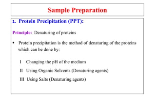 Sample Preparation
1. Protein Precipitation (PPT):
Principle: Denaturing of proteins
 Protein precipitation is the method of denaturing of the proteins
which can be done by:
I Changing the pH of the medium
II Using Organic Solvents (Denaturing agents)
III Using Salts (Denaturing agents)
 