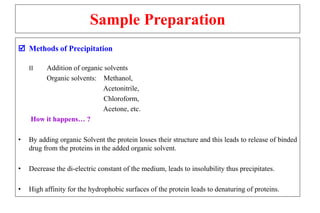 Sample Preparation
 Methods of Precipitation
II Addition of organic solvents
Organic solvents: Methanol,
Acetonitrile,
Chloroform,
Acetone, etc.
How it happens… ?
• By adding organic Solvent the protein losses their structure and this leads to release of binded
drug from the proteins in the added organic solvent.
• Decrease the di-electric constant of the medium, leads to insolubility thus precipitates.
• High affinity for the hydrophobic surfaces of the protein leads to denaturing of proteins.
 