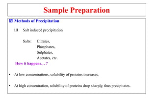 Sample Preparation
 Methods of Precipitation
III Salt induced precipitation
Salts: Citrates,
Phosphates,
Sulphates,
Acetates, etc.
How it happens… ?
• At low concentrations, solubility of proteins increases.
• At high concentration, solubility of proteins drop sharply, thus precipitates.
 