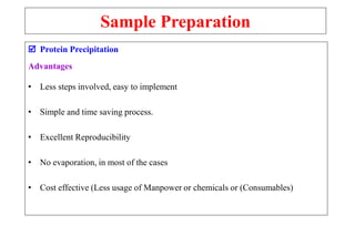 Sample Preparation
 Protein Precipitation
Advantages
• Less steps involved, easy to implement
• Simple and time saving process.
• Excellent Reproducibility
• No evaporation, in most of the cases
• Cost effective (Less usage of Manpower or chemicals or (Consumables)
 