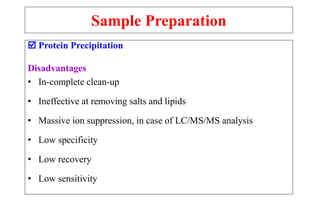Sample Preparation
 Protein Precipitation
Disadvantages
• In-complete clean-up
• Ineffective at removing salts and lipids
• Massive ion suppression, in case of LC/MS/MS analysis
• Low specificity
• Low recovery
• Low sensitivity
 