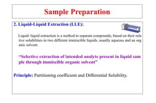 Sample Preparation
2. Liquid-Liquid Extraction (LLE):
Liquid–liquid extraction is a method to separate compounds, based on their rela
tive solubilities in two different immiscible liquids, usually aqueous and an org
anic solvent.
“Selective extraction of intended analyte present in liquid sam
ple through immiscible organic solvent”
Principle: Partitioning coefficient and Differential Solubility.
 