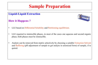 Sample Preparation
Liquid-Liquid Extraction
How it Happens ?
• LLE based on Differential Solubility and Partitioning equilibrium.
• LLE required to immiscible phases, in most of the cases one aqueous and second organic
phase, both phases must be immiscible.
• Analyte can be removed from matrix selectively by choosing a suitable Extraction Solvent
and Buffering (pH adjustment of sample to get analyte in unionized form) of sample, if re
quired.
 