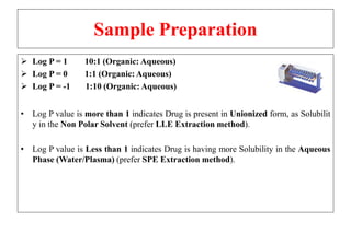 Sample Preparation
 Log P = 1 10:1 (Organic: Aqueous)
 Log P = 0 1:1 (Organic: Aqueous)
 Log P = -1 1:10 (Organic: Aqueous)
• Log P value is more than 1 indicates Drug is present in Unionized form, as Solubilit
y in the Non Polar Solvent (prefer LLE Extraction method).
• Log P value is Less than 1 indicates Drug is having more Solubility in the Aqueous
Phase (Water/Plasma) (prefer SPE Extraction method).
 