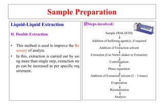 Sample Preparation
Liquid-Liquid Extraction
II. Double Extraction
• This method is used to improve the Re
covery of analyte.
• In this, extraction is carried out by usi
ng more than single step, extraction ste
ps can be increased as per specific req
uirement.
Steps involved:
Sample (With ISTD)
Addition of buffering agent(s), if required
Addition of Extraction solvent
Extraction (Use Vortex shaker or Extractor)
Centrifugation
Phase separation
Addition of Extraction solvent (2 – 3 times)
Evaporation
Reconstitution
Analysis
 