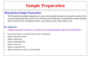Sample Preparation
Bioanalytical Sample Preparation:
The bioanalytical sample preparation is step in the bioanalytical process typically consists of an
extraction procedure that results in the isolation and enrichment of components (analyte/metabo
lite) of interest from a biological matrix. (e.g. Plasma, Urine, Skin, Saliva, etc).
 Objective
Sample preparation / treatment is essential step of chromatographic analysis and intended for:-
• Clean up by Remove unwanted sample matrix components
• Improve Detection Limits
• Improve Specificity
• Improve Reproducibility
• Improve Recovery
• Improve Instrument life
• Reduce backpressure and LC system fouling
 