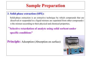 Sample Preparation
3. Solid phase extraction (SPE):
Solid-phase extraction is an extractive technique by which compounds that are
dissolved or suspended in a liquid mixture are separated from other compounds i
n the mixture according to their physical and chemical properties.
“Selective retardation of analyte using solid sorbent under
specific conditions”
Principle: Adsorption (Absorption on surface)
 