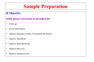 Sample Preparation
 Objective
Solid phase extraction is intended for
• Clean up
• Class fractionation
• Improve Detection Limits, Concentrate the analyte
• Improve Specificity
• Improve Reproducibility
• Improve Recovery
• Improve Instrument life
 