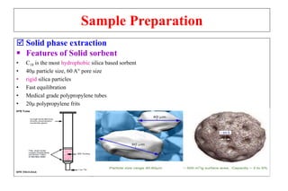 Sample Preparation
 Solid phase extraction
 Features of Solid sorbent
• C18 is the most hydrophobic silica based sorbent
• 40µ particle size, 60 A° pore size
• rigid silica particles
• Fast equilibration
• Medical grade polypropylene tubes
• 20µ polypropylene frits
 