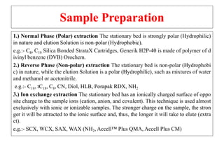 Sample Preparation
1.) Normal Phase (Polar) extraction The stationary bed is strongly polar (Hydrophilic)
in nature and elution Solution is non-polar (Hydrophobic).
e.g.:- C8, C18 Silica Bonded StrataX Cartridges, Generik H2P-40 is made of polymer of d
ivinyl benzene (DVB) Orochem.
2.) Reverse Phase (Non-polar) extraction The stationary bed is non-polar (Hydrophobi
c) in nature, while the elution Solution is a polar (Hydrophilic), such as mixtures of water
and methanol or acetonitrile.
e.g.:- C18, tC18, C8, CN, Diol, HLB, Porapak RDX, NH2
3.) Ion exchange extraction The stationary bed has an ionically charged surface of oppo
site charge to the sample ions (cation, anion, and covalent). This technique is used almost
exclusively with ionic or ionizable samples. The stronger charge on the sample, the stron
ger it will be attracted to the ionic surface and, thus, the longer it will take to elute (extra
ct).
e.g.:- SCX, WCX, SAX, WAX (NH2, Accell™ Plus QMA, Accell Plus CM)
 