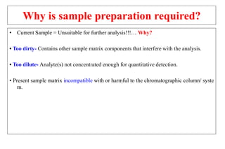Why is sample preparation required?
• Current Sample = Unsuitable for further analysis!!!… Why?
• Too dirty- Contains other sample matrix components that interfere with the analysis.
• Too dilute- Analyte(s) not concentrated enough for quantitative detection.
• Present sample matrix incompatible with or harmful to the chromatographic column/ syste
m.
 