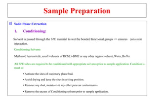 Sample Preparation
 Solid Phase Extraction
1. Conditioning:
Solvent is passed through the SPE material to wet the bonded functional groups => ensures consistent
interaction.
Conditioning Solvents
Methanol, Acetonitrile, small volumes of DCM, t-BME or any other organic solvent, Water, Buffer.
All SPE tubes are required to be conditioned with appropriate solvents prior to sample application. Condition is
must to:
• Activate the sites of stationary phase bed.
• Avoid drying and keep the sites in arising position.
• Remove any dust, moisture or any other process contaminants.
• Remove the excess of Conditioning solvent prior to sample application.
 