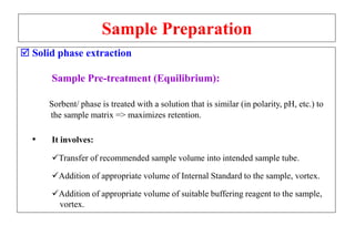 Sample Preparation
 Solid phase extraction
Sample Pre-treatment (Equilibrium):
Sorbent/ phase is treated with a solution that is similar (in polarity, pH, etc.) to
the sample matrix => maximizes retention.
• It involves:
Transfer of recommended sample volume into intended sample tube.
Addition of appropriate volume of Internal Standard to the sample, vortex.
Addition of appropriate volume of suitable buffering reagent to the sample,
vortex.
 
